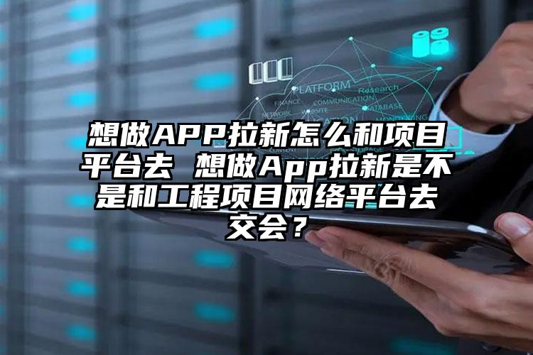 想做APP拉新怎么和项目平台去 想做App拉新是不是和工程项目网络平台去交会？