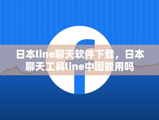日本line聊天软件下载，日本聊天工具line中国能用吗