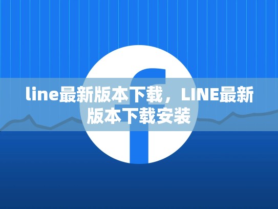 line最新版本下载，LINE最新版本下载安装